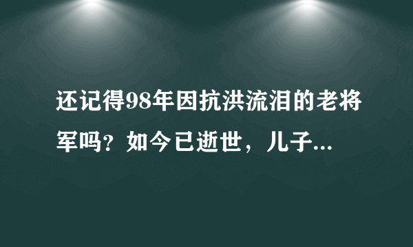 还记得98年因抗洪流泪的老将军吗？如今已逝世，儿子成为了副师级