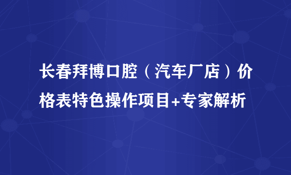 长春拜博口腔（汽车厂店）价格表特色操作项目+专家解析