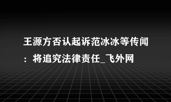 王源方否认起诉范冰冰等传闻：将追究法律责任_飞外网