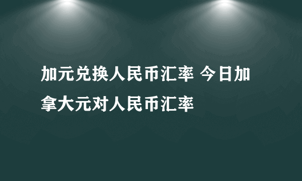 加元兑换人民币汇率 今日加拿大元对人民币汇率