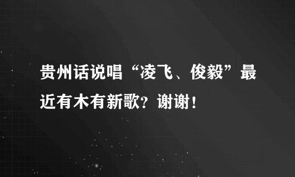 贵州话说唱“凌飞、俊毅”最近有木有新歌？谢谢！