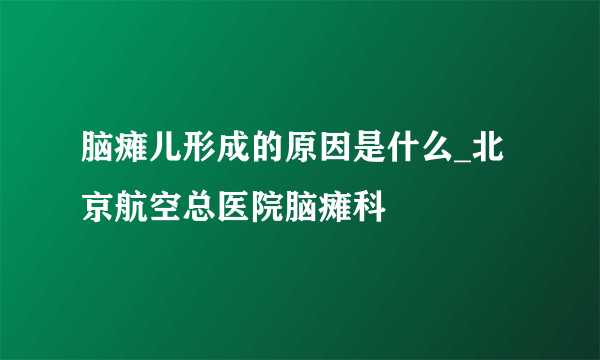 脑瘫儿形成的原因是什么_北京航空总医院脑瘫科