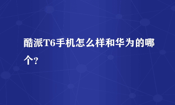 酷派T6手机怎么样和华为的哪个？