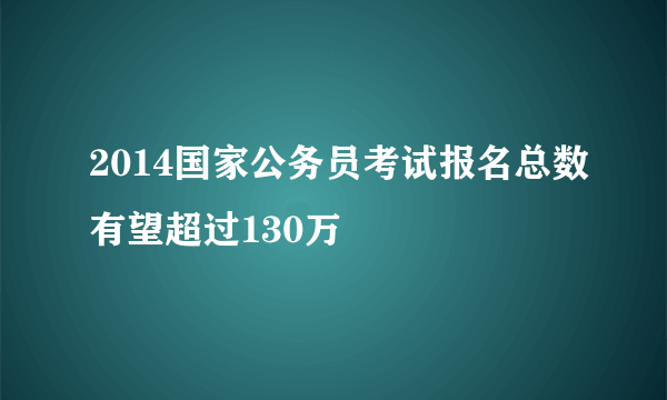 2014国家公务员考试报名总数有望超过130万