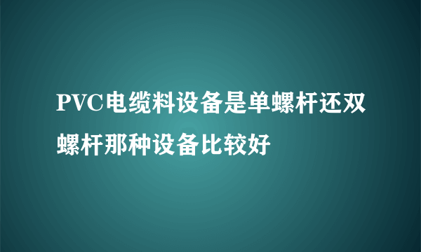 PVC电缆料设备是单螺杆还双螺杆那种设备比较好