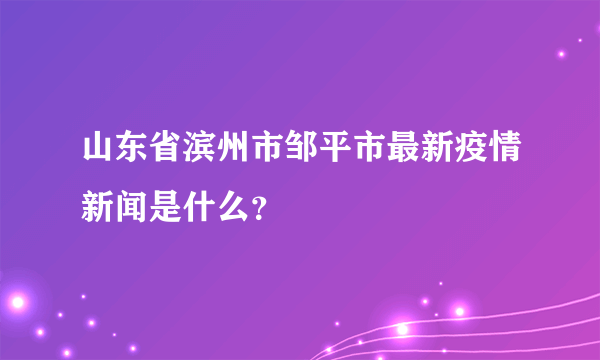 山东省滨州市邹平市最新疫情新闻是什么？