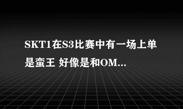 SKT1在S3比赛中有一场上单是蛮王 好像是和OMG打的一场，谁知道是那一场，有没有网址