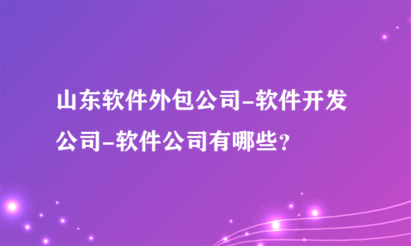 山东软件外包公司-软件开发公司-软件公司有哪些？