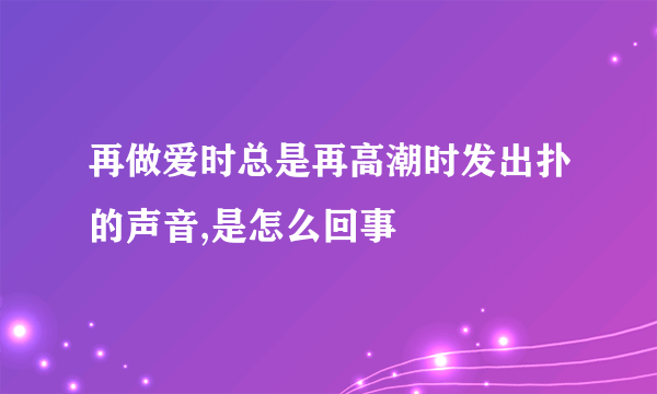 再做爱时总是再高潮时发出扑的声音,是怎么回事