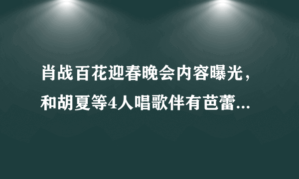 肖战百花迎春晚会内容曝光，和胡夏等4人唱歌伴有芭蕾舞，BTV春晚也已录完？