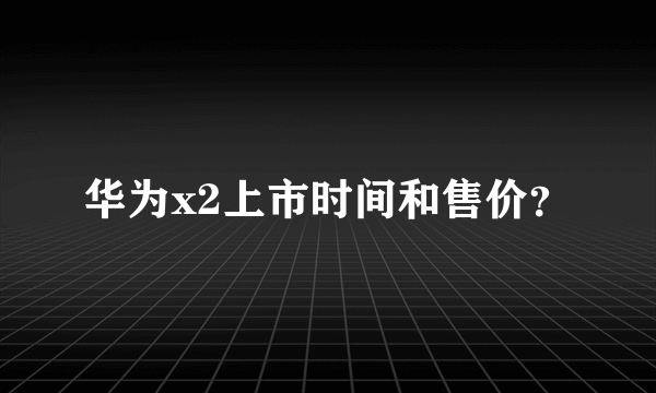 华为x2上市时间和售价？