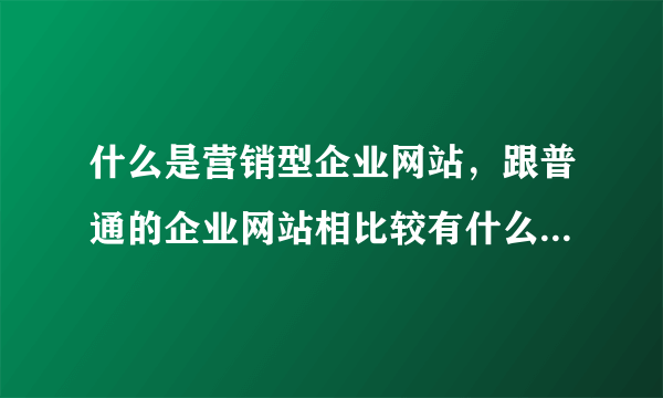 什么是营销型企业网站，跟普通的企业网站相比较有什么区别?对企业网络营销又有什么帮助性作用?