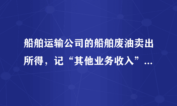 船舶运输公司的船舶废油卖出所得，记“其他业务收入”还是“营业外收入”，要缴税吗？