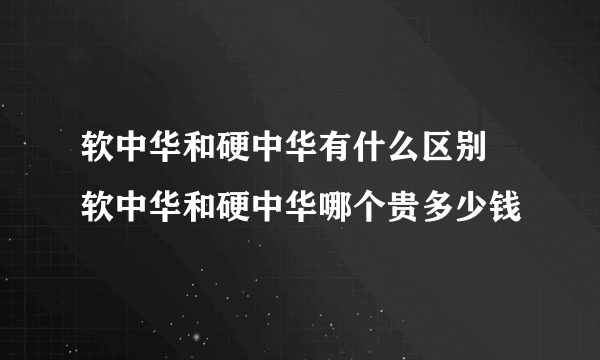 软中华和硬中华有什么区别 软中华和硬中华哪个贵多少钱