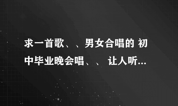 求一首歌、、男女合唱的 初中毕业晚会唱、、 让人听起来热血澎湃.. 十分感动的