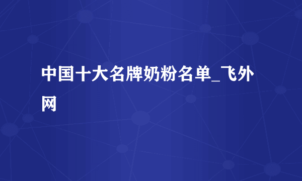 中国十大名牌奶粉名单_飞外网