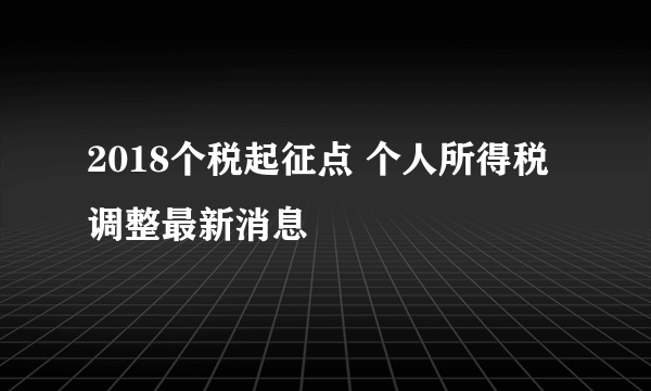 2018个税起征点 个人所得税调整最新消息