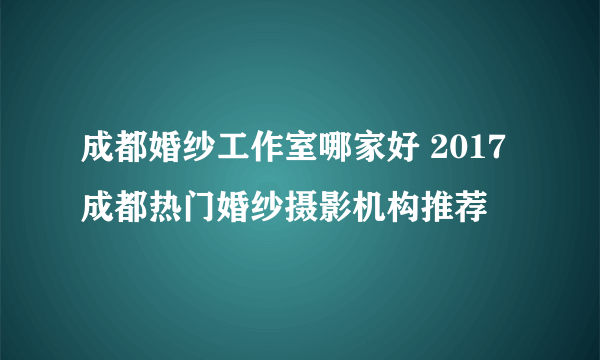 成都婚纱工作室哪家好 2017成都热门婚纱摄影机构推荐