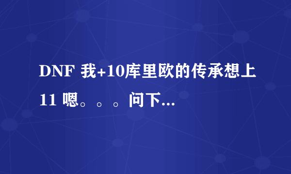 DNF 我+10库里欧的传承想上11 嗯。。。问下 怎么100%+11 各位高手快点来啊人在。。毕竟+11失败会碎。。