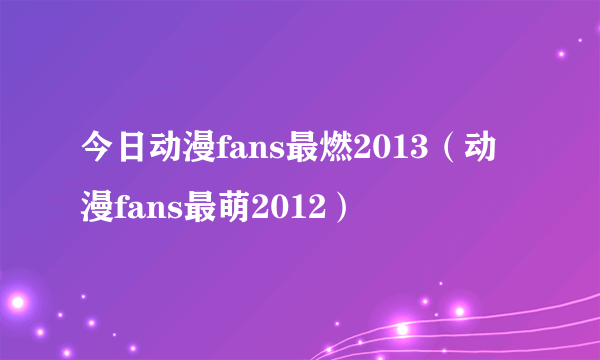 今日动漫fans最燃2013（动漫fans最萌2012）