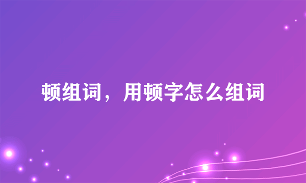 顿组词，用顿字怎么组词