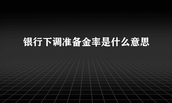 银行下调准备金率是什么意思