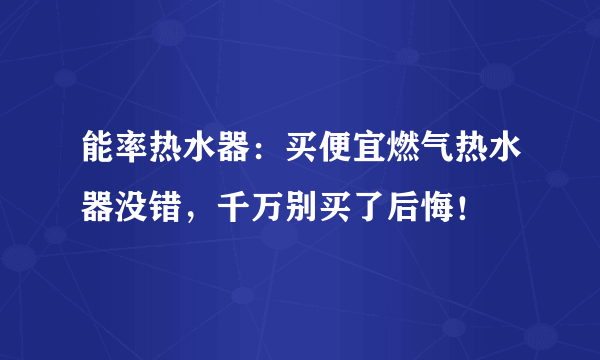 能率热水器：买便宜燃气热水器没错，千万别买了后悔！