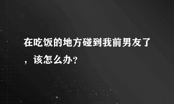 在吃饭的地方碰到我前男友了，该怎么办？