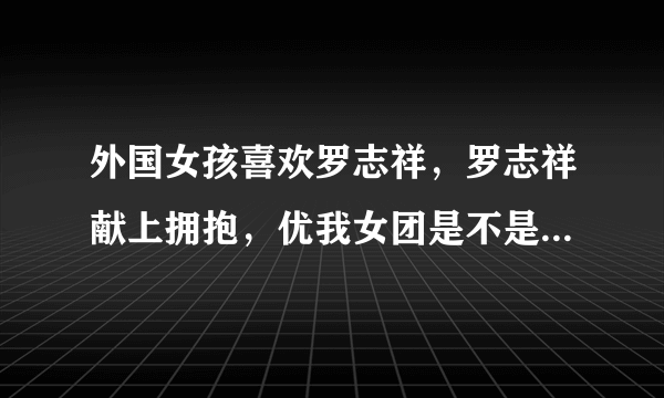 外国女孩喜欢罗志祥，罗志祥献上拥抱，优我女团是不是吃醋了？