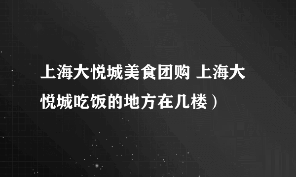 上海大悦城美食团购 上海大悦城吃饭的地方在几楼）