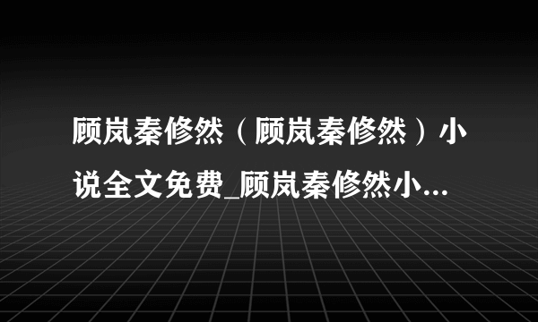 顾岚秦修然（顾岚秦修然）小说全文免费_顾岚秦修然小说全文阅读