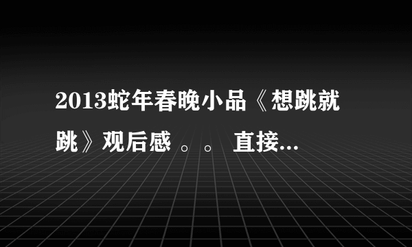 2013蛇年春晚小品《想跳就跳》观后感 。。 直接写感受 ~ 不用写内容！！！！