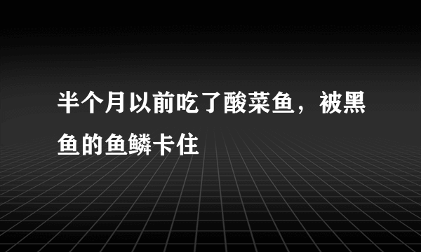 半个月以前吃了酸菜鱼，被黑鱼的鱼鳞卡住