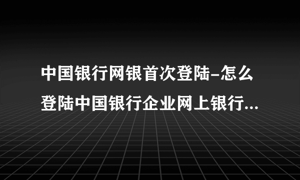 中国银行网银首次登陆-怎么登陆中国银行企业网上银行我是第一次使用？