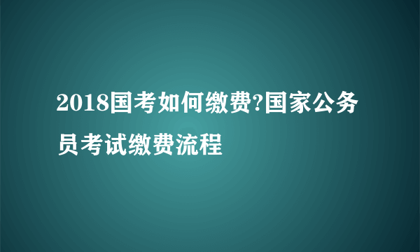 2018国考如何缴费?国家公务员考试缴费流程