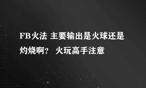 FB火法 主要输出是火球还是灼烧啊？ 火玩高手注意