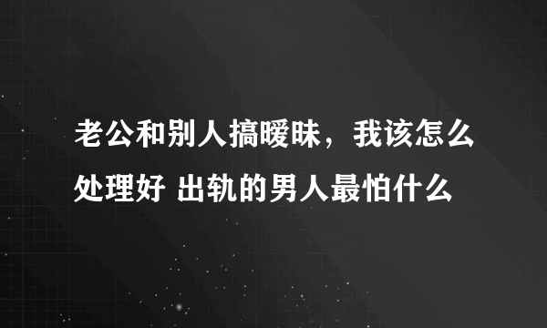 老公和别人搞暧昧，我该怎么处理好 出轨的男人最怕什么