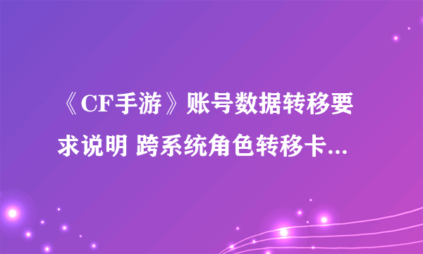 《CF手游》账号数据转移要求说明 跨系统角色转移卡什么数据不可转移