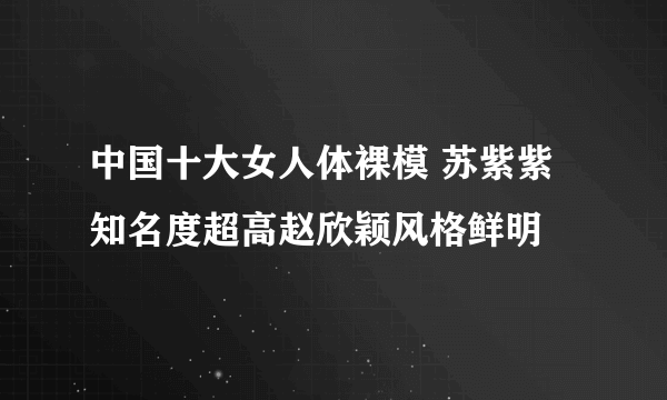 中国十大女人体裸模 苏紫紫知名度超高赵欣颖风格鲜明