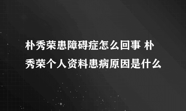 朴秀荣患障碍症怎么回事 朴秀荣个人资料患病原因是什么