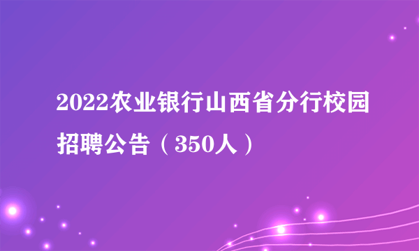 2022农业银行山西省分行校园招聘公告（350人）