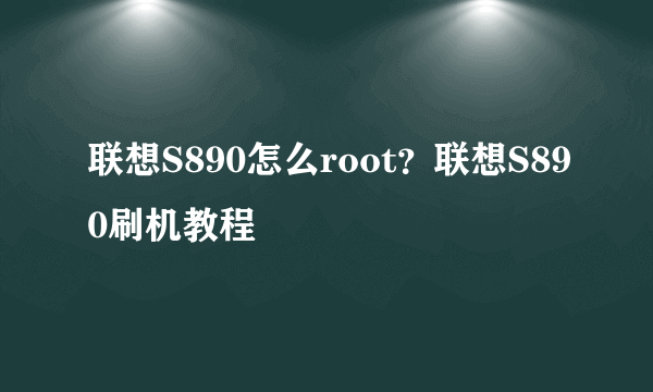 联想S890怎么root？联想S890刷机教程