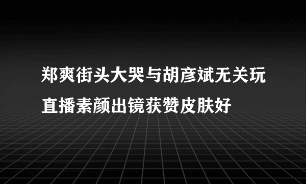 郑爽街头大哭与胡彦斌无关玩直播素颜出镜获赞皮肤好