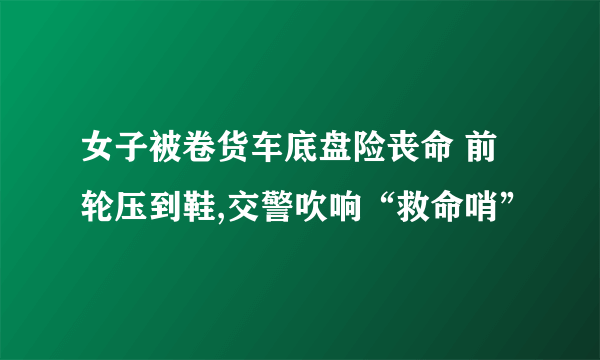 女子被卷货车底盘险丧命 前轮压到鞋,交警吹响“救命哨”