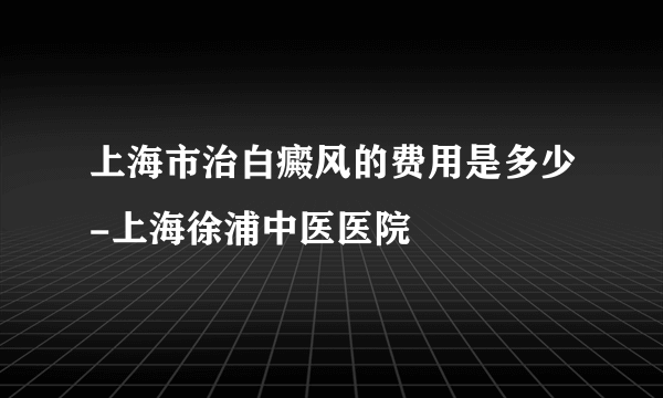 上海市治白癜风的费用是多少-上海徐浦中医医院