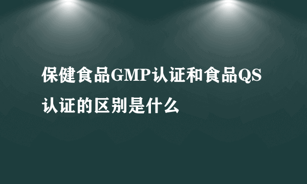 保健食品GMP认证和食品QS认证的区别是什么