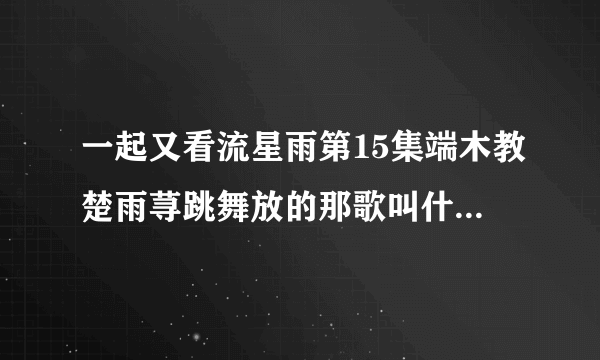 一起又看流星雨第15集端木教楚雨荨跳舞放的那歌叫什么名字?还有他们开始跳舞比赛放的是哪首?