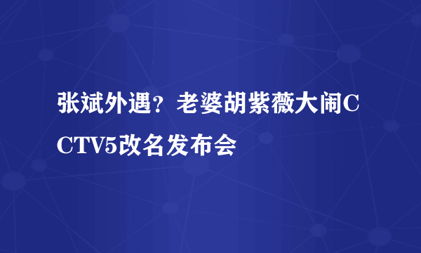 张斌外遇？老婆胡紫薇大闹CCTV5改名发布会