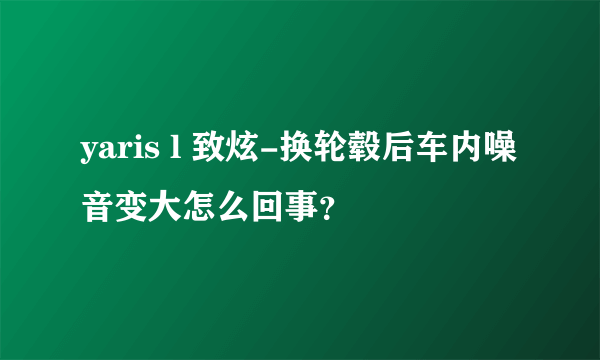 yaris l 致炫-换轮毂后车内噪音变大怎么回事？