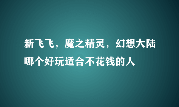 新飞飞，魔之精灵，幻想大陆哪个好玩适合不花钱的人